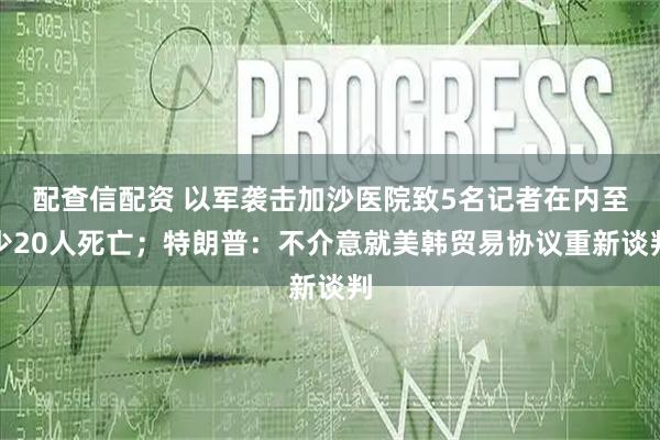 配查信配资 以军袭击加沙医院致5名记者在内至少20人死亡；特朗普：不介意就美韩贸易协议重新谈判