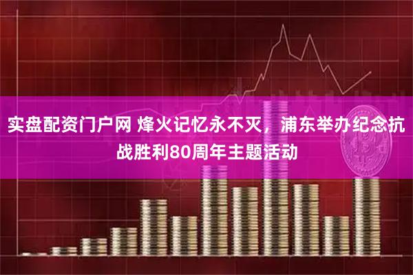 实盘配资门户网 烽火记忆永不灭，浦东举办纪念抗战胜利80周年主题活动