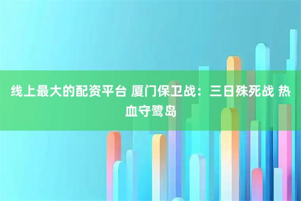 线上最大的配资平台 厦门保卫战：三日殊死战 热血守鹭岛