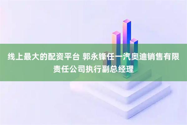 线上最大的配资平台 郭永锋任一汽奥迪销售有限责任公司执行副总经理