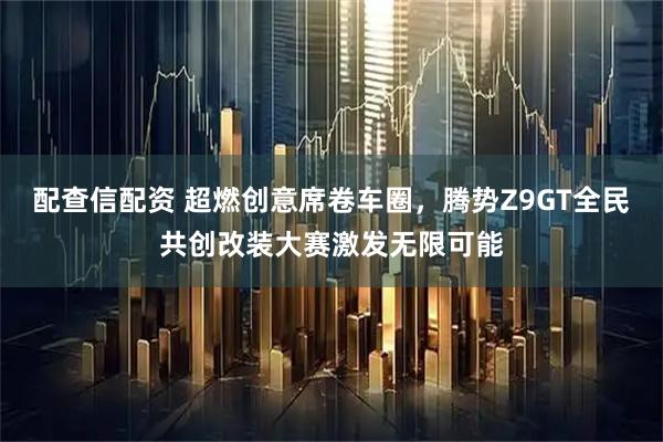 配查信配资 超燃创意席卷车圈，腾势Z9GT全民共创改装大赛激发无限可能