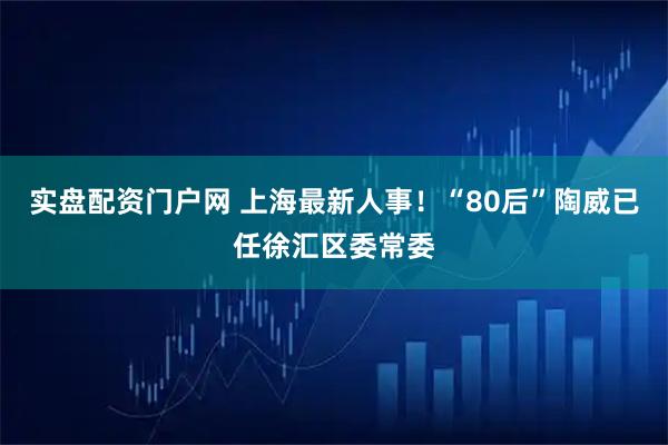 实盘配资门户网 上海最新人事！“80后”陶威已任徐汇区委常委