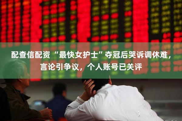 配查信配资 “最快女护士”夺冠后哭诉调休难，言论引争议，个人账号已关评