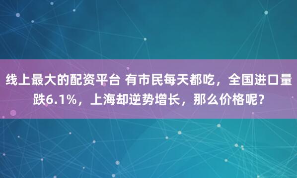 线上最大的配资平台 有市民每天都吃，全国进口量跌6.1%，上海却逆势增长，那么价格呢？