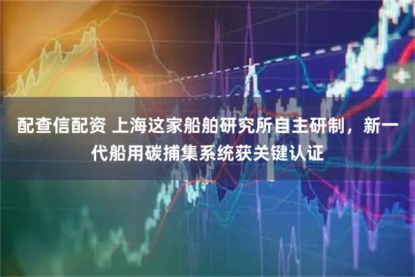 配查信配资 上海这家船舶研究所自主研制，新一代船用碳捕集系统获关键认证