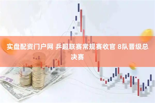 实盘配资门户网 乒超联赛常规赛收官 8队晋级总决赛