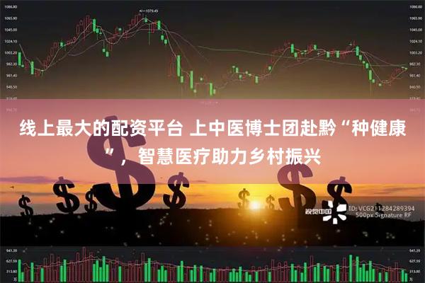 线上最大的配资平台 上中医博士团赴黔“种健康”，智慧医疗助力乡村振兴