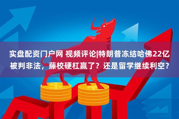实盘配资门户网 视频评论|特朗普冻结哈佛22亿被判非法，藤校硬杠赢了？还是留学继续利空？