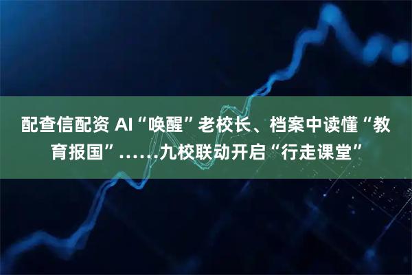 配查信配资 AI“唤醒”老校长、档案中读懂“教育报国”……九校联动开启“行走课堂”