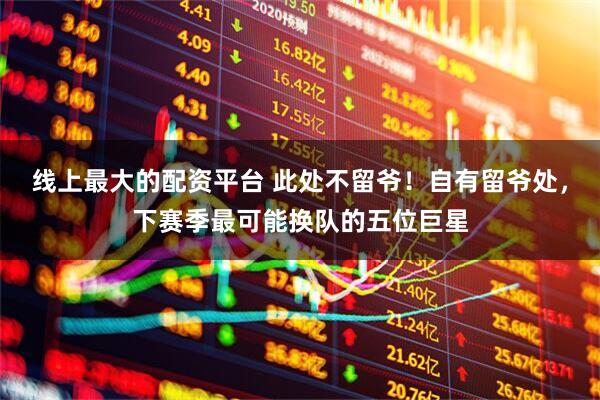 线上最大的配资平台 此处不留爷！自有留爷处，下赛季最可能换队的五位巨星