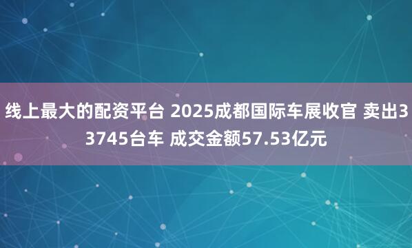 线上最大的配资平台 2025成都国际车展收官 卖出33745台车 成交金额57.53亿元