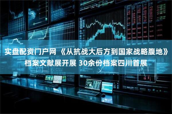 实盘配资门户网 《从抗战大后方到国家战略腹地》档案文献展开展 30余份档案四川首展