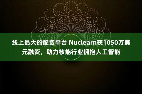 线上最大的配资平台 Nuclearn获1050万美元融资，助力核能行业拥抱人工智能