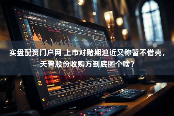 实盘配资门户网 上市对赌期迫近又称暂不借壳，天普股份收购方到底图个啥？