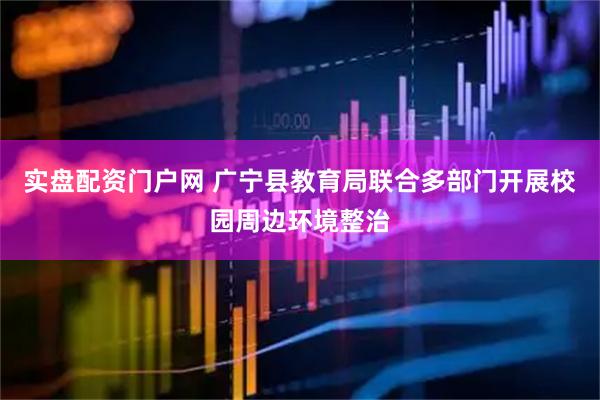 实盘配资门户网 广宁县教育局联合多部门开展校园周边环境整治