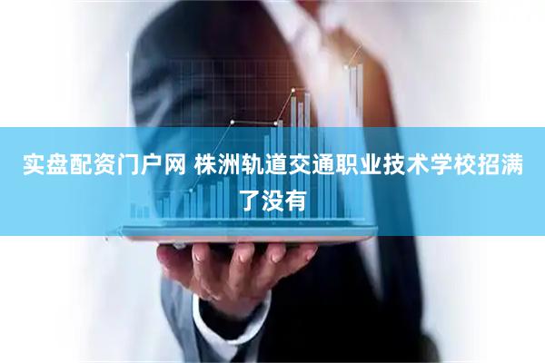 实盘配资门户网 株洲轨道交通职业技术学校招满了没有