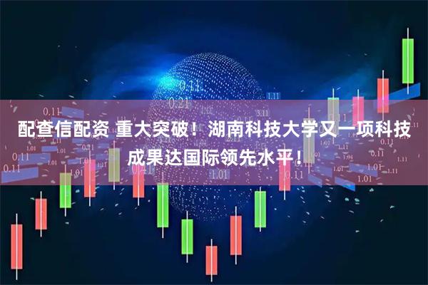 配查信配资 重大突破！湖南科技大学又一项科技成果达国际领先水平！
