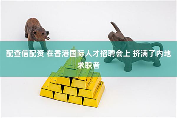 配查信配资 在香港国际人才招聘会上 挤满了内地求职者