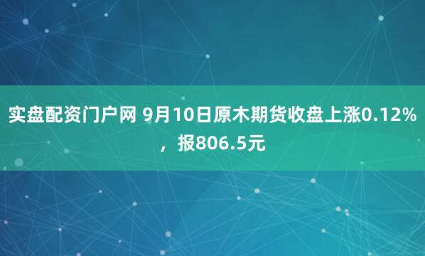 实盘配资门户网 9月10日原木期货收盘上涨0.12%，报806.5元