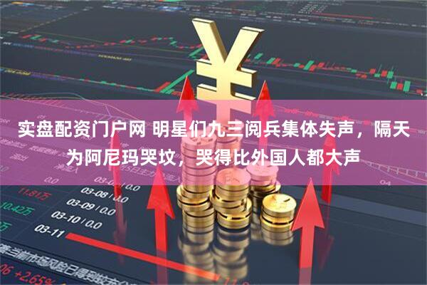 实盘配资门户网 明星们九三阅兵集体失声，隔天为阿尼玛哭坟，哭得比外国人都大声
