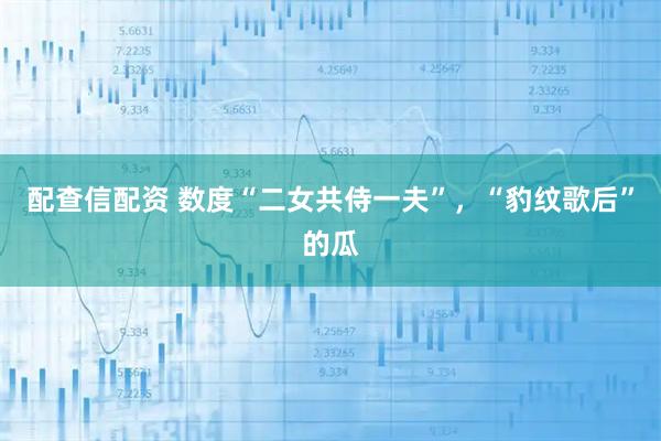 配查信配资 数度“二女共侍一夫”，“豹纹歌后”的瓜