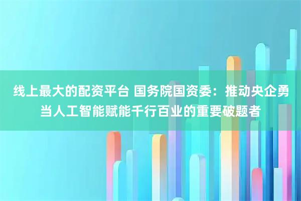 线上最大的配资平台 国务院国资委：推动央企勇当人工智能赋能千行百业的重要破题者