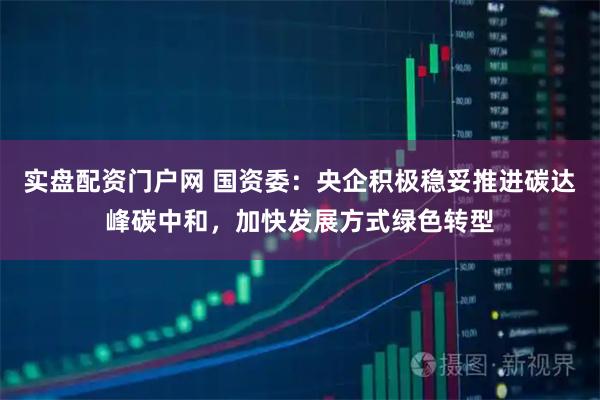 实盘配资门户网 国资委：央企积极稳妥推进碳达峰碳中和，加快发展方式绿色转型