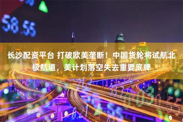 长沙配资平台 打破欧美垄断！中国货轮将试航北极航道，美计划落空失去重要底牌