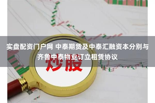 实盘配资门户网 中泰期货及中泰汇融资本分别与齐鲁中泰物业订立租赁协议