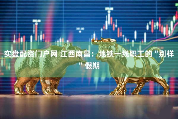 实盘配资门户网 江西南昌:地铁一线职工的“别样”假期