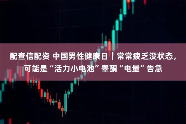 配查信配资 中国男性健康日|常常疲乏没状态,可能是“活力小电池”睾酮“电量”告急
