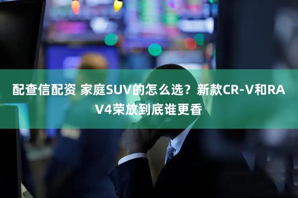 配查信配资 家庭SUV的怎么选？新款CR-V和RAV4荣放到底谁更香