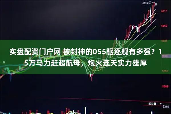 实盘配资门户网 被封神的055驱逐舰有多强?15万马力赶超航母,炮火连天实力雄厚
