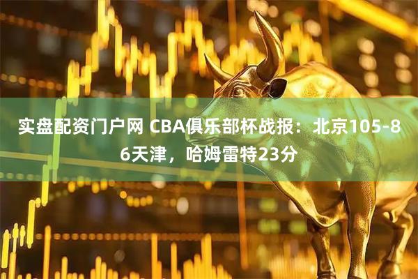 实盘配资门户网 CBA俱乐部杯战报：北京105-86天津，哈姆雷特23分