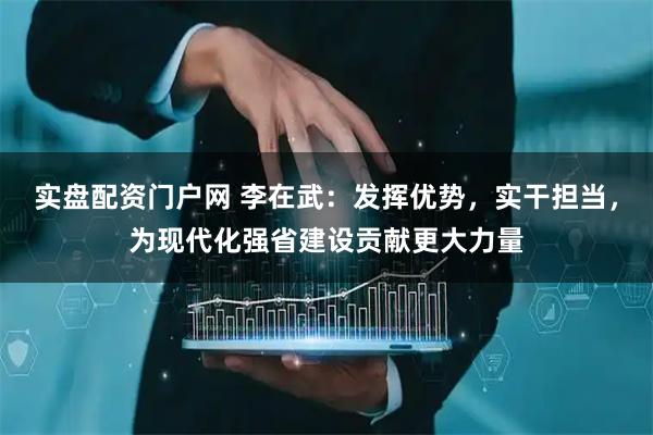 实盘配资门户网 李在武：发挥优势，实干担当，为现代化强省建设贡献更大力量