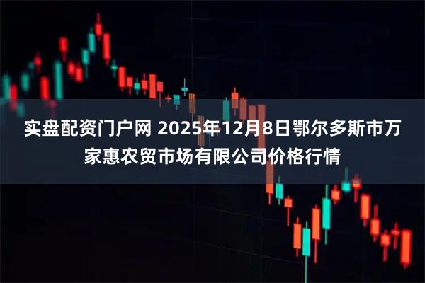 实盘配资门户网 2025年12月8日鄂尔多斯市万家惠农贸市场有限公司价格行情