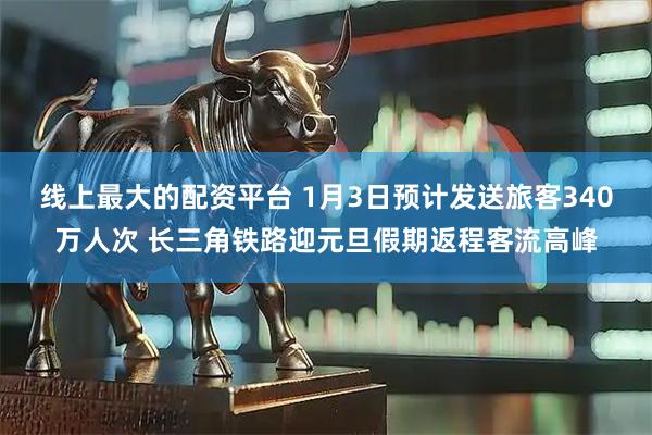 线上最大的配资平台 1月3日预计发送旅客340万人次 长三角铁路迎元旦假期返程客流高峰