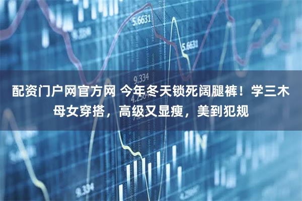 配资门户网官方网 今年冬天锁死阔腿裤！学三木母女穿搭，高级又显瘦，美到犯规