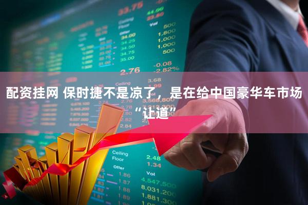 配资挂网 保时捷不是凉了，是在给中国豪华车市场“让道”