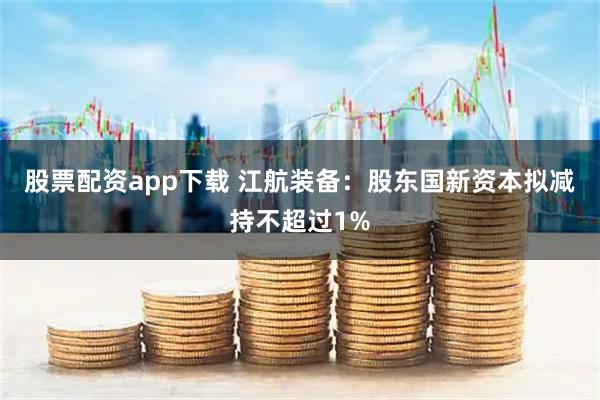 股票配资app下载 江航装备：股东国新资本拟减持不超过1%