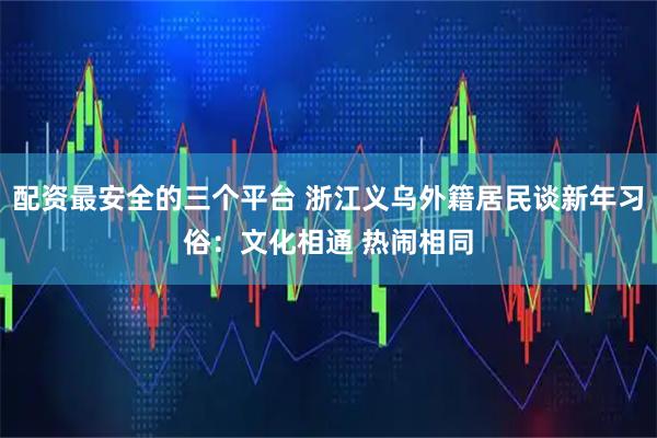 配资最安全的三个平台 浙江义乌外籍居民谈新年习俗：文化相通 热闹相同