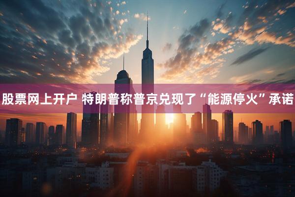 股票网上开户 特朗普称普京兑现了“能源停火”承诺