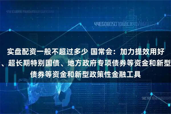 实盘配资一般不超过多少 国常会：加力提效用好中央预算内投资、超长期特别国债、地方政府专项债券等资金和新型政策性金融工具