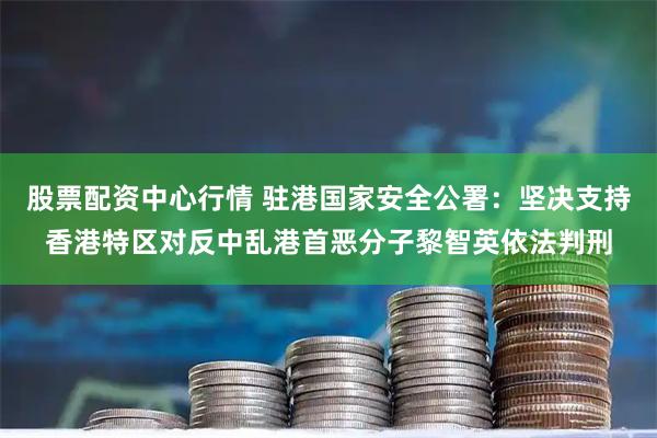 股票配资中心行情 驻港国家安全公署：坚决支持香港特区对反中乱港首恶分子黎智英依法判刑