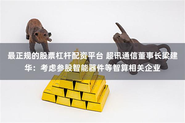 最正规的股票杠杆配资平台 超讯通信董事长梁建华：考虑参股智能器件等智算相关企业