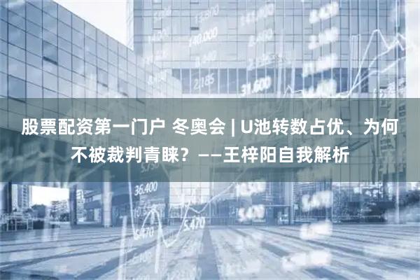 股票配资第一门户 冬奥会 | U池转数占优、为何不被裁判青睐？——王梓阳自我解析