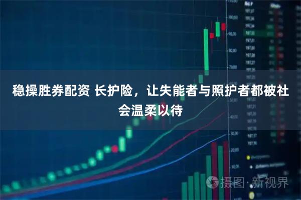 稳操胜券配资 长护险，让失能者与照护者都被社会温柔以待