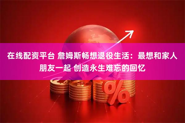 在线配资平台 詹姆斯畅想退役生活：最想和家人朋友一起 创造永生难忘的回忆