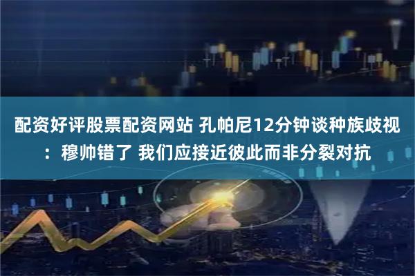 配资好评股票配资网站 孔帕尼12分钟谈种族歧视：穆帅错了 我们应接近彼此而非分裂对抗