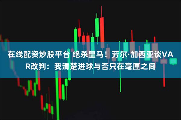 在线配资炒股平台 绝杀皇马！劳尔·加西亚谈VAR改判：我清楚进球与否只在毫厘之间